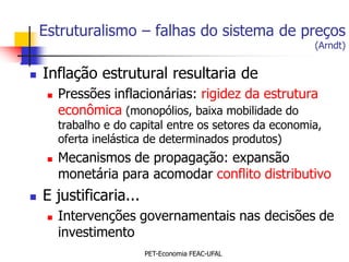 Estruturalismo – falhas do sistema de preços
                                                          (Arndt)


   Inflação estrutural resultaria de
        Pressões inflacionárias: rigidez da estrutura
         econômica (monopólios, baixa mobilidade do
         trabalho e do capital entre os setores da economia,
         oferta inelástica de determinados produtos)
        Mecanismos de propagação: expansão
         monetária para acomodar conflito distributivo
   E justificaria...
        Intervenções governamentais nas decisões de
         investimento
                         PET-Economia FEAC-UFAL
 