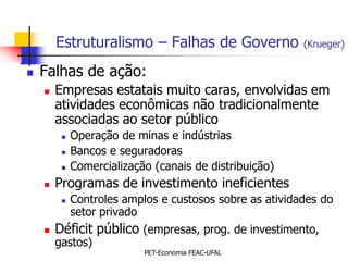 Estruturalismo – Falhas de Governo               (Krueger)

   Falhas de ação:
       Empresas estatais muito caras, envolvidas em
        atividades econômicas não tradicionalmente
        associadas ao setor público
            Operação de minas e indústrias
            Bancos e seguradoras
            Comercialização (canais de distribuição)
       Programas de investimento ineficientes
            Controles amplos e custosos sobre as atividades do
             setor privado
       Déficit público (empresas, prog. de investimento,
        gastos)
                           PET-Economia FEAC-UFAL
 
