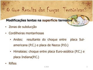 O Que Resulta das Forças Tectónicas?
Modificações lentas na superfície terrestre

• Zonas de subducção

• Cordilheiras montanhosas

   • Andes:    resultante do choque entre       placa Sul-
     americana (P.C.) e placa de Nazca (P.O.)

   • Himalaias: choque entre placa Euro-asiática (P.C.) e
     placa Indiana(P.C.)

• Riftes
                             IL 2010                         2
 