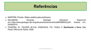 Referências
 MARTINS, Priscila. Slides cedidos pela professora.
 SALAMUNI, Eduardo. Geologia Estrutural. Disponível
em:<http://www.geologia.ufpr.br/graduacao2/estrutural/Aula8DOBRAS.pdf>. Acesso em:
24/08/2015.
 TEIXEIRA, W.; TOLEDO, M.C.M.; FAIRCHILD, T.R.; TAIOLI, F. Decifrando a Terra. São
Paulo: Oficina de Textos, 2000.
carolcorreageo.blogspot.com
 
