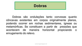 Dobras
Dobras são ondulações tanto convexas quanto
côncavas existentes em corpos originalmente planos,
podendo ocorrer em rochas sedimentares, ígneas ou
metamórficas. Se constituem a partir de pressões que
acontecem de maneira horizontal propiciando o
enrugamento do relevo.
carolcorreageo.blogspot.com
 