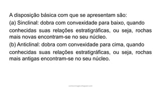 A disposição básica com que se apresentam são:
(a) Sinclinal: dobra com convexidade para baixo, quando
conhecidas suas relações estratigráficas, ou seja, rochas
mais novas encontram-se no seu núcleo.
(b) Anticlinal: dobra com convexidade para cima, quando
conhecidas suas relações estratigráficas, ou seja, rochas
mais antigas encontram-se no seu núcleo.
carolcorreageo.blogspot.com
 