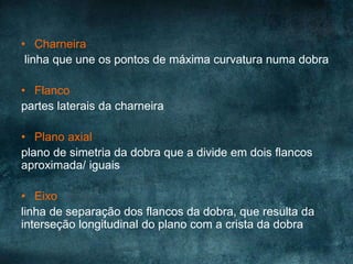 • Charneira
linha que une os pontos de máxima curvatura numa dobra
• Flanco
partes laterais da charneira
• Plano axial
plano de simetria da dobra que a divide em dois flancos
aproximada/ iguais
• Eixo
linha de separação dos flancos da dobra, que resulta da
interseção longitudinal do plano com a crista da dobra
 