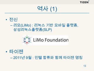 역사 (1)
• 전신
– 리모(LiMo) : 리눅스 기반 모바일 플랫폼,
삼성리눅스플랫폼(SLP)

• 타이젠
– 2011년 9월 : 인텔 합류와 함께 타이젠 명칭
13

 