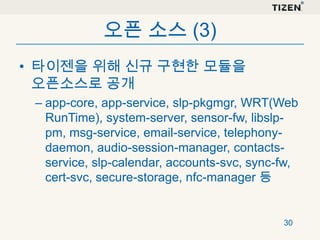 오픈 소스 (3)
• 타이젠을 위해 신규 구현한 모듈을
오픈소스로 공개
– app-core, app-service, slp-pkgmgr, WRT(Web
RunTime), system-server, sensor-fw, libslppm, msg-service, email-service, telephonydaemon, audio-session-manager, contactsservice, slp-calendar, accounts-svc, sync-fw,
cert-svc, secure-storage, nfc-manager 등

30

 