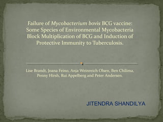 Failure of Mycobacterium bovis BCG vaccine:
Some Species of Environmental Mycobacteria
Block Multiplication of BCG and Induction of
Protective Immunity to Tuberculosis.
Lise Brandt, Joana Feino, Anja Weinreich Olsen, Ben Chilima,
Penny Hirsh, Rui Appelberg and Peter Andersen.
JITENDRA SHANDILYA
 