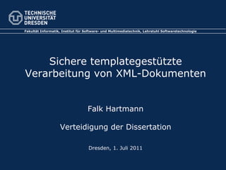 Fakultät Informatik, Institut für Software- und Multimediatechnik, Lehrstuhl Softwaretechnologie




    Sichere templategestützte
Verarbeitung von XML-Dokumenten


                                   Falk Hartmann

                   Verteidigung der Dissertation

                                   Dresden, 1. Juli 2011
 