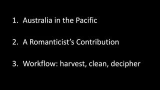 1. Australia in the Pacific
2. A Romanticist’s Contribution
3. Workflow: harvest, clean, decipher
 