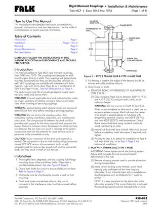 Rigid Moment Couplings • Installation & Maintenance
                    ®
                                                          Type MCF • Sizes 1045 thru 1075          (Page 1 of 4)


How to Use This Manual
This manual provides detailed instructions on installation,
removal, maintenance, and part descriptions. Use the table of
contents below to locate required information.

Table of Contents
Introduction . . . . . . . . . . . . . . . . . . . . . Page 1
Installation . . . . . . . . . . . . . . . . . . Pages 1 thru 4
Removal . . . . . . . . . . . . . . . . . . . . . . . Page 4
Annual Maintenance . . . . . . . . . . . . . . . . . Page 4
Part Descriptions . . . . . . . . . . . . . . . . . . . Page 4

CAREFULLY FOLLOW THE INSTRUCTIONS IN THIS
MANUAL FOR OPTIMUM PERFORMANCE AND TROUBLE
FREE SERVICE.

Introduction
This manual applies to Type MCF rigid moment couplings,
Sizes 1045 thru 1075. The couplings are designed to shaft             Figure 1 – TYPE 2 FEMALE HUB & TYPE 4 MALE HUB
mount a gear drive to a shaft. The couplings will generally be
mounted horizontally but they can be mounted vertically as             5. If a keyway is present, the edges of the keyway should be
well. MCF couplings are available with interference fit hubs              broken with a file and free of burrs.
(Type 2), hubs with shrink discs (Type 4), or a combination of         6. Mount hubs on shafts
Type 2 and Type 4 hubs. See Part Descriptions on Page 4.
                                                                          a. STRAIGHT BORED INTERFERENCE FIT HUB WITH KEY
The performance and life of couplings depend largely upon
                                                                              (TYPE 2 HUB).
how you install and service them.
                                                                            (1) Clean all parts. Heat hub to between 350°F (177°C)
WARNING: Consult applicable local and national safety codes
                                                                                and 450°F (232°C) using an oven, torch, or an
for proper guarding of rotating members. Observe all safety
                                                                                induction heater.
rules when installing or servicing couplings.
                                                                                WARNING: Do not use an oil bath to heat hub.
WARNING: Lockout starting switch of prime mover and remove all
                                                                                When an oxy-acetylene or blow torch is used, use an
external loads from drive before installing or servicing couplings.
                                                                                excess acetylene mixture. Mark hub near the center
WARNING: Do not service the coupling without first                              of its length in several places on hub body with
completely reading installation, alignment, and maintenance                     temperature sensitive crayons, one 350°F (177°C)
instructions. The compressive fit between the shaft and hub                     and one 450°F (232°C) melt temperature. Direct
provides both support for the drive assembly and transmits the                  flame toward hub bore using constant motion to
torque. Failure to achieve correct fit between the shaft and hub,               avoid overheating an area.
and between the two hubs can result in damage to the system                 (2) Mount hub flush with face of shaft. Allow hub to cool
components and has the potential to cause serious injury to                     before proceeding. Insert set screws, if required, and
personnel in the immediate vicinity.                                            tighten.
CAUTION: Visual movement of the drive and assembly is                       (3) Proceed to Step 6. b. below for installation of Type 4
normal. The movement is due to shaft and coupling connection                    hub with shrink disc, or to Step 7, Page 3, for
runout. DO NOT restrain this movement; to do so will                            balance of installation.
adversely load the reducer low speed shaft and the connected             b. HUB WITH SHRINK DISC (TYPE 4 HUB)
shaft, and may result in shaft or hub failures.
                                                                            IMPORTANT: Never tighten shrink disc locking screws
                                                                            before shaft is inside the hub to prevent plastic
Installation                                                                deformation of the hub.
 1. Thoroughly clean, degrease, and dry coupling hub flange                 (1) Remove shipping spacers used to provide protection
    mounting faces, drive and driven shafts. Clean with a                       during transportation.
    non-flammable solvent. See also Figure 3, Page 2.
                                                                            (2) Make certain locking screw threads, screw head
 2. Check both shafts for runout to ensure shafts are not bent.                 bearing area and tapers of the inner ring are
    Refer to Figure 6, Page 3.                                                  lubricated. If not, lubricate them with a molybdenum
 3. Shaft ends must be chamfered to provide a lead for hub                      disulfide grease such as Molykote Gn™ paste or
    mounting.                                                                   similar.
 4. Shafts and bores must be free of burrs. Any rust or                         NOTE: It is very important for the shrink disc to be
    corrosion in the interference area must be removed before                   lubricated properly. If the correct lubricant is not used
    assembly.                                                                   the coupling capacity can be reduced 50% or more.



The Falk Corporation, P.O. Box 492, Zip 53201-0492                                                                          458-862
3001 W. Canal St., Zip 53208-4200, Milwaukee, WI USA Telephone: 414-342-3131                                February 1995 (.pdf revision)
Fax: 414-937-4359 e-mail: falkinfo@falkcorp.com web: www.falkcorp.com                                                              NEW
 