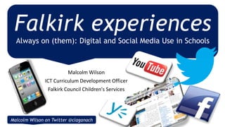 Malcolm Wilson
ICT Curriculum Development Officer
Falkirk Council Children's Services
Falkirk experiences
Always on (them): Digital and Social Media Use in Schools
Malcolm Wilson on Twitter @claganach
 