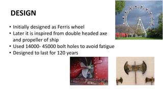 DESIGN
• Initially designed as Ferris wheel
• Later it is inspired from double headed axe
and propeller of ship
• Used 14000- 45000 bolt holes to avoid fatigue
• Designed to last for 120 years