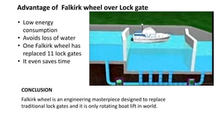 CONCLUSION
Advantage of Falkirk wheel over Lock gate
• Low energy
consumption
• Avoids loss of water
• One Falkirk wheel has
replaced 11 lock gates
• It even saves time
Falkirk wheel is an engineering masterpiece designed to replace
traditional lock gates and it is only rotating boat lift in world.