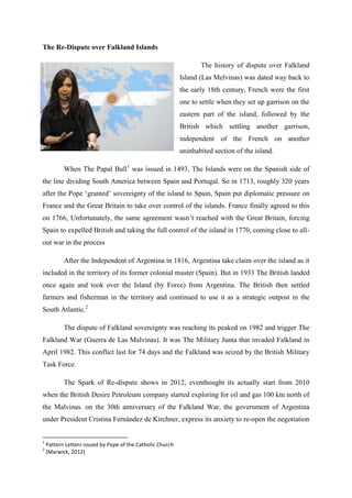 The Re-Dispute over Falkland Islands

                                                                   The history of dispute over Falkland
                                                            Island (Las Melvinas) was dated way back to
                                                            the early 18th century, French were the first
                                                            one to settle when they set up garrison on the
                                                            eastern part of the island, followed by the
                                                            British which settling another garrison,
                                                            independent of the French on another
                                                            uninhabited section of the island.

           When The Papal Bull1 was issued in 1493, The Islands were on the Spanish side of
the line dividing South America between Spain and Portugal. So in 1713, roughly 320 years
after the Pope ‘granted’ sovereignty of the island to Spain, Spain put diplomatic pressure on
France and the Great Britain to take over control of the islands. France finally agreed to this
on 1766, Unfortunately, the same agreement wasn’t reached with the Great Britain, forcing
Spain to expelled British and taking the full control of the island in 1770, coming close to all-
out war in the process

           After the Independent of Argentina in 1816, Argentina take claim over the island as it
included in the territory of its former colonial master (Spain). But in 1933 The British landed
once again and took over the Island (by Force) from Argentina. The British then settled
farmers and fisherman in the territory and continued to use it as a strategic outpost in the
South Atlantic.2

           The dispute of Falkland sovereignty was reaching its peaked on 1982 and trigger The
Falkland War (Guerra de Las Malvinas). It was The Military Junta that invaded Falkland in
April 1982. This conflict last for 74 days and the Falkland was seized by the British Military
Task Force.

           The Spark of Re-dispute shows in 2012, eventhought its actually start from 2010
when the British Desire Petroleum company started exploring for oil and gas 100 km north of
the Malvinas. on the 30th anniversary of the Falkland War, the government of Argentina
under President Cristina Fernández de Kirchner, express its anxiety to re-open the negotiation


1
    Pattern Letters issued by Pope of the Catholic Church
2
    (Marwick, 2012)
 