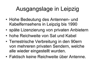 Ausgangslage in Leipzig
• Hohe Bedeutung des Antennen- und
  Kabelfernsehens in Leipzig bis 1990
• späte Lizenzierung von privaten Anbietern
• hohe Reichweite von Sat und Kabel
• Terrestrische Verbreitung in den 90ern
  von mehreren privaten Sendern, welche
  alle wieder eingestellt wurden.
• Faktisch keine Reichweite über Antenne.
 