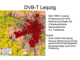 DVB-T Leipzig
        •   Start 1998 in Leipzig
        •   Förderung durch SLM
        •   Realisierung Mugler AG
        •   5 Senderstandorte
        •   Gleichwellennetz
        •   Z.Z. Testbetrieb

        Vorteile:
        - Gute mobile Versorgung
        - Genaue Abstimmung auf das
          gewünschte Empfangsgebiet
        - Kostengünstiger auch ohne
          Förderung
 