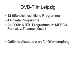 DVB-T in Leipzig
• 12 öffentlich-rechtliche Programme
• 4 Private Programme
• Ab 2009: 6 RTL Programme im MPEG4-
  Format, z.T. verschlüsselt


• Gefühlte Akzeptanz an für Direktempfang!
 