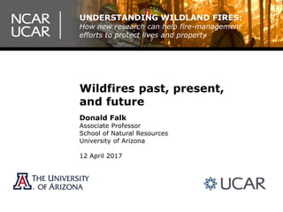 Wildfires past, present,
and future
Donald Falk
Associate Professor
School of Natural Resources
University of Arizona
12 April 2017
UNDERSTANDING WILDLAND FIRES:
How new research can help fire-management
efforts to protect lives and property
 
