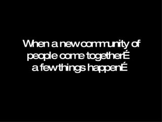 When a new community of people come together…  a few things happen… 