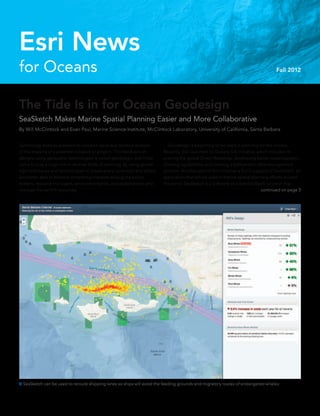 The Tide Is in for Ocean Geodesign
SeaSketch Makes Marine Spatial Planning Easier and More Collaborative
By Will McClintock and Evan Paul, Marine Science Institute, McClintock Laboratory, University of California, Santa Barbara
Technology enables planners to conduct rapid and iterative analysis
of the impacts of a potential initiative or project. This feedback on
designs using geospatial technologies is called geodesign, and it has
come to play a large role in diverse fields of planning. By using geode-
sign techniques and technologies to create plans, scientists and others
are better able to balance competing interests among the policy
makers, resource managers, environmentalists, and stakeholders who
manage the earth’s resources.
for Oceans
Esri News
Fall 2012
	 Geodesign is beginning to be used in planning for the oceans.
Recently, Esri launched its Oceans GIS initiative, which includes im-
proving the global Ocean Basemap, developing better oceanographic
charting capabilities, and creating a bathymetric data management
solution. Another part of this initiative is Esri’s support of SeaSketch, an
application that will be used in marine spatial planning efforts around
the world. SeaSketch is a Software as a Service (SaaS) solution that
 SeaSketch can be used to reroute shipping lanes so ships will avoid the feeding grounds and migratory routes of endangered whales.
continued on page 3
 