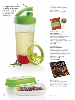 FR 10-11 2013-221-116_Layout 1 7/15/13 2:57 PM Page 1

a Mélangeur rapide
Secouez pour mélanger vinaigrettes,
marinades, boissons protéinées ou autres.
600 mL/2 ½ tasses.
713 Vert laitue/Margarita 20,00 $

Le capuchon bascule
en position ouverte
ou fermée pour
emporter des
boissons.

b

b Mélange Simple Indulgence
Bifteck et côtelette
Créez des plats irrésistibles avec ce
savoureux mélange à grillades. Parfait pour
enrober ou mariner la viande, ou
l'accompagner de délicieuse sauce
barbecue. 2 oz./56 g. Kasher, non laitier, sans
sucre et sans gluten. G
1098 7,50 $

a

c Livret de recettes
Sélections de grilladerie
Grillez chez vous comme à la grilladerie.
Soulagez les plus féroces appétits avec
16 recettes alléchantes de biftecks,
côtelettes, et plus encore, que vous pouvez
préparer chez vous avec notre nouveau
Mélange Bifteck & côtelette. G
1218 Anglais 6,25 $
1220 Français 6,25 $

c

d

10

d Plat à mariner
Fond quadrillé en relief pour permettre
à la marinade de bien circuler partout.
31,8 x 26,7 x 11,5 cm/12 1⁄2 x 10 1⁄2 x 4 1⁄2 po
702 Blanc neige/Vert laitue 26,50 $

Taxes non comprises.

 