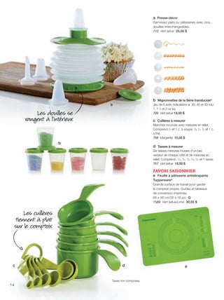 FR 14-15 2013-221-116_Layout 1 7/15/13 3:12 PM Page 1

a Presse-décor
Garnissez plats ou pâtisseries avec cinq
douilles interchangeables.
710 Vert laitue 25,00 $

b Mignonnettes de la Série translucide®
Jeu de 6 avec indications à 30, 45 et 60 mL/
1, 1 1⁄2 et 2 oz liq.
709 Vert laitue 18,00 $

a

Les douil es se
rangent à l'intérieur.

c Cuillères à mesurer
Manches incurvés avec mesures en relief.
Comprend 1/2 et 1 c. à soupe; 1/8, 1/4, 1/2 et 1 c.
à thé.
708 Margarita 15,00 $

b

d Tasses à mesurer
Six tasses mesures munies d’un bec
verseur de chaque côté et de mesures en
relief. Comprend : 1/4, 1/3, 1/2, 2/3, 3/4 et 1 tasse.
707 Vert laitue 18,50 $

FAVORI SAISONNIER
e Feuille à pâtisserie antidérapante
Tupperware®
Grande surface de travail pour garder
le comptoir propre. Guides et tableaux
de conversion imprimés.
66 x 46 cm/26 x 18 po. Q
1589 Vert laitue/Lime 30,00 $

Les cuil ères
tiennent à plat
sur le comptoir.

c

d

Taxes non comprises.

14

e

 