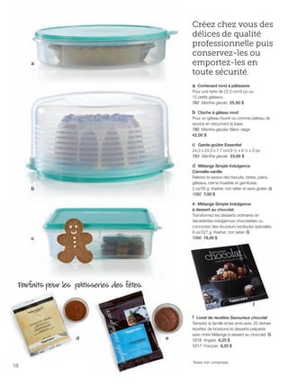 FR 18-19 2013-221-116_Layout 1 7/15/13 3:17 PM Page 1

Créez chez vous des
délices de qualité
professionnelle puis
conservez-les ou
emportez-les en
toute sécurité.

a

a Contenant rond à pâtisserie
Pour une tarte de 22,5 cm/9 po ou
12 petits gâteaux.
792 Menthe glacée 25,50 $

b Cloche à gâteau rond
Pour un gâteau fourré ou comme plateau de
service en retournant la base.
790 Menthe glacée/ Blanc neige
42,00 $

c Garde-goûter Essentiel
24,3 x 24,3 x 7,7 cm/9 ½ x 9 ½ x 3 po
793 Menthe glacée 23,00 $
d Mélange Simple Indulgence
Cannelle-vanille
Relevez la saveur des biscuits, tartes, pains,
gâteaux, crème fouettée et garnitures.
2 oz/56 g. Kasher, non laitier et sans gluten. G
1092 7,50 $

b

e Mélange Simple Indulgence
à dessert au chocolat
Transformez les desserts ordinaires en
décadentes indulgences chocolatées ou
concoctez des douceurs exotiques spéciales.
8 oz/227 g. Kasher, non laitier. G
1090 18,00 $

c

Parfaits pour les pâtisseries des fêtes.
f
f Livret de recettes Savoureux chocolat

d

18

e

Temptez la famille et les amis avec 20 divines
recettes de boissons et desserts préparés
avec notre Mélange à dessert au chocolat. G
1215 Anglais 6,25 $
1217 Français 6,25 $

Taxes non comprises.

 
