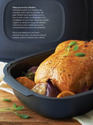 FR 20-21 2013-221-116_Layout 1 7/15/13 3:20 PM Page 1

Plats pour le four UltraPro
Fabriqués à partir d'un matériau qui
changera votre vision du possible, les
plats UltraPro sont sécuritaires pour le
four, le micro-ondes, le réfrigérateur et le
congélateur et sont magniﬁques sur la table.
Gagnez du temps en cuisant en tandem,
d'abord aux micro-ondes puis au four
conventionnel pour dorer à la perfection.
Nous vous expliquons comment :
reportez-vous à la p. 22 pour le Livret de
recettes Cuisine moderne avec UltrPro.

20

 