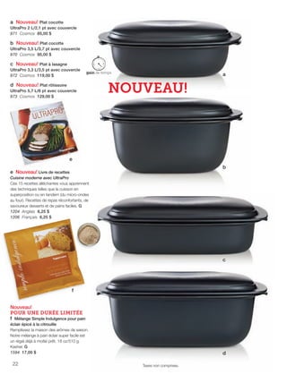 FR 22-23 2013-221-116_Layout 1 7/15/13 3:22 PM Page 1

a Nouveau! Plat cocotte
UltraPro 2 L/2,1 pt avec couvercle
971 Cosmos 85,00 $
b Nouveau! Plat cocotte
UltraPro 3,5 L/3,7 pt avec couvercle
970 Cosmos 95,00 $

c Nouveau! Plat à lasagne
UltraPro 3,3 L/3,5 pt avec couvercle
972 Cosmos 119,00 $
d Nouveau! Plat rôtissoire
UltraPro 5,7 L/6 pt avec couvercle
973 Cosmos 129,00 $

a

NOUVEAU!

e
b
e Nouveau! Livre de recettes
Cuisine moderne avec UltraPro
Ces 15 recettes alléchantes vous apprennent
des techniques telles que la cuisson en
superposition ou en tandem (du micro-ondes
au four). Recettes de repas réconfortants, de
savoureux desserts et de pains faciles. G
1204 Anglais 6,25 $
1206 Français 6,25 $

c

f
Nouveau!
POUR UNE DURÉE LIMITÉE
f Mélange Simple Indulgence pour pain
éclair épicé à la citrouille
Remplissez la maison des arômes de saison.
Notre mélange à pain éclair super facile est
un régal déjà à moitié prêt. 18 oz/510 g.
Kasher. G
1594 17,00 $

22

d
Taxes non comprises.

 