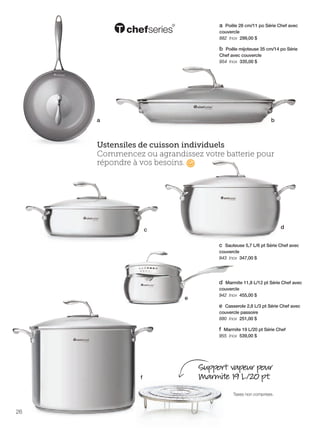 FR 26-27 2013-221-116_Layout 1 7/15/13 3:53 PM Page 1

a Poêle 28 cm/11 po Série Chef avec
couvercle
882 Inox 299,00 $
b Poêle mijoteuse 35 cm/14 po Série
Chef avec couvercle
954 Inox 335,00 $

a

b

Ustensiles de cuisson individuels
Commencez ou agrandissez votre batterie pour
répondre à vos besoins.

d

c

c Sauteuse 5,7 L/6 pt Série Chef avec
couvercle
943 Inox 347,00 $

d Marmite 11,8 L/12 pt Série Chef avec
e

couvercle
942 Inox 455,00 $

e Casserole 2,8 L/3 pt Série Chef avec
couvercle passoire
880 Inox 251,00 $
f Marmite 19 L/20 pt Série Chef
955 Inox 539,00 $

f

Support vapeur pour
Marmite 19 L/20 pt.
Taxes non comprises.

26

 