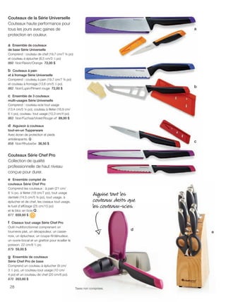 FR 28-29 2013-221-116_Layout 1 7/15/13 4:09 PM Page 1

Couteaux de la Série Universelle
Couteaux haute performance pour
tous les jours avec gaines de
protection en couleur.

a

a Ensemble de couteaux
de base Série Universelle
Comprend : couteau de chef (19,7 cm/7 ¾ po)
et couteau à éplucher (8,5 cm/3 1⁄3 po)
860 Noir/Raisin/Orange 72,00 $

b Couteaux à pain
et à fromage Série Universelle
Comprend : couteau à pain (19,7 cm/7 ¾ po)
et couteau à fromage (13,6 cm/5 1⁄3 po).
862 Noir/Lupin/Piment rouge 72,00 $

b

c Ensemble de 3 couteaux
multi-usages Série Universelle
Comprend : couteau-scie tout usage
(13,4 cm/5 ¼ po), couteau à fileter (16,9 cm/
6 2⁄3 po), couteau tout usage (10,3 cm/4 po).
863 Noir/Fuchsia/Violet/Rouge vif 89,00 $

d Aiguisoir à couteaux
tout-en-un Tupperware
Avec écran de protection et pieds
antidérapants. Q
858 Noir/Rhubarbe 38,50 $

c

Couteaux Série Chef Pro
Collection de qualité
professionnelle de haut niveau
conçue pour durer.
e Ensemble complet de
couteaux Série Chef Pro
Comprend les couteaux : à pain (21 cm/
8 ¼ po, à fileter (18 cm/7 po), tout usage
dentelé (14,5 cm/5 ¾ po), tout usage, à
éplucher et de chef, les ciseaux tout usage,
le fusil d'affûtage (25 cm/10 po)
et le bloc en bois Q.
877 659,00 $

Aiguise tant les
couteaux droits que
les couteaux-scies.

f Ciseaux tout usage Série Chef Pro
Outil multifonctionnel comprenant un
tournevis plat, un décapsuleur, un cassenoix, un éplucheur, un coupe-fil/dénudeur,
un ouvre-bocal et un grattoir pour écailler le
poisson. 22 cm/8 3⁄4 po
879 59,00 $

d

g Ensemble de couteaux
Série Chef Pro de base
Comprend un couteau à éplucher (9 cm/
3 1⁄2 po), un couteau tout usage (10 cm/
4 po) et un couteau de chef (20 cm/8 po).
870 203,00 $
28

Taxes non comprises.

e

 
