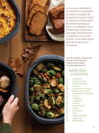 FR 2-3 2013-221-116_Layout 1 7/15/13 2:43 PM Page 2

Le temps se refroidit et
les familles vont bientôt
se réunir, en quête de
souvenirs "maison". Avec
la collection de produits
hautement pratiques
dans ce catalogue, vous
ne ferez pas seulement
des repas réconfortants
ou gâteries pour votre
famille, vous aurez aussi
plus de temps à leur
consacrer.

Pour des recettes, vidéos sur les
produits et information sur
l'opportunité de revenu,
consultez tupperware.ca.

table des
matières
4
20
24
28
30
32
38
42
48
52
54
57
62
66
74
77
78
80

préparation
plats pour le four
batterie de cuisine
couteaux
accessoires de cuisine
cuisson micro-ondes
réchauffage micro-ondes
recevoir
réfrigération
congélation
cadeaux
pour emporter
enfants
organisation
hôtes
collecte de fonds
opportunité
offre spéciale
3

 