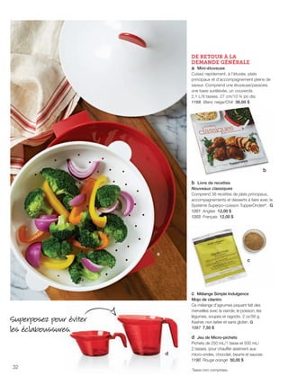 FR 32-33 2013-221-116_Layout 1 7/15/13 4:20 PM Page 1

DE RETOUR À LA
DEMANDE GÉNÉRALE
a Mini-étuveuse
Cuisez rapidement, à l'étuvée, plats
principaux et d'accompagnement pleins de
saveur. Comprend une étuveuse/passoire,
une base surélevée, un couvercle.
2,1 L/9 tasses. 27 cm/10 ¾ po dia.
1168 Blanc neige/Chili 36,00 $

b
b Livre de recettes
Nouveaux classiques
Comprend 38 recettes de plats principaux,
accompagnements et desserts à faire avec le
Système Superpo-cuisson TupperOndes®. G
1201 Anglais 12,00 $
1203 Français 12,00 $

a
c

c Mélange Simple Indulgence
Mojo de cilantro
Ce mélange d'agrumes piquant fait des
merveilles avec la viande, le poisson, les
légumes, soupes et ragoûts. 2 oz/56 g.
Kasher, non laitier et sans gluten. G
1097 7,50 $

Superposez pour éviter
les éclaboussures.
d
32

d Jeu de Micro-pichets
Pichets de 250 mL/1 tasse et 500 mL/
2 tasses. pour chauffer aisément aux
micro-ondes, chocolat, beurre et sauces.
1190 Rouge orangé 30,00 $
Taxes non comprises.

 