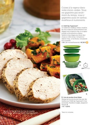 FR 34-35 2013-221-116_Layout 1 7/15/13 4:23 PM Page 1

Cuisez à la vapeur dans
votre micro-ondes. Vous
ne gagnerez pas seulement du temps, vous y
gagnerez aussi en saveur,
moëlleux et nutriments.
a Intelli-Vap Tupperware®
Un revêtement métallique intérieur empêche
les micro-ondes de cuire les aliments en les
dirigeant vers le réservoir d'eau où la vapeur
produite cuit les aliments au dessus.
Système à deux étages pour étuver deux
choses en même temps. Comprend un
réservoir d'eau, un bol étuveur, une passoire
et un couvercle.
1160 Vert mousse/Guacamole 167,00 $

a

b
b Livre de recettes Smart Meals
Ravissez les bouches les plus fines avec des
recettes pour l'Intelli-Vap Tupperware® et ses
accessoires. Recettes en anglais, espagnol et
français. G
1161 12,00 $

Recette de Filet de dinde du Livre de recettes
Smart Meals, à faire avec l'Intelli-Vap Tupperware®.

34

Taxes non comprises.

 