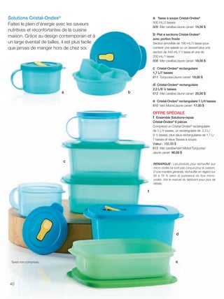 FR 40-41 2013-221-116_Layout 1 7/15/13 4:39 PM Page 1

Solutions Cristal-Ondes®
Faites le plein d'énergie avec les saveurs
nutritives et réconfortantes de la cuisine
maison. Grâce au design contemporain et à
un large éventail de tailles, il est plus facile
que jamais de manger hors de chez soi.

a Tasse à soupe Cristal-Ondes®
500 mL/2 tasses
609 Mer caraïbe/Jaune canari 14,50 $

b Plat à sections Cristal-Ondes®
avec portion froide
Section amovible de 190 mL/3⁄4 tasse pour
contenir une salade ou un dessert plus une
section de 440 mL/1 3⁄4 tasse et une de
250 mL/1 tasse.
608 Mer caraïbe/Jaune canari 18,00 $

c Cristal-Ondes® rectangulaire
1,7 L/7 tasses
611 Turquoise/Jaune canari 18,00 $

d Cristal-Ondes® rectangulaire
a

2,3 L/9 ½ tasses
612 Mer caraïbe/Jaune canari 20,50 $

b

e Cristal-Ondes® rectangulaire 1 L/4 tasses
610 Vert Midori/Jaune canari 17,00 $

OFFRE SPÉCIALE
f Ensemble Solutions-repas
Cristal-Ondes® 6 pièces
Comprend un Cristal-Ondes® rectangulaire
de 1 L/4 tasses, un rectangulaire de 2,3 L/
9 ½ tasses, plus deux rectangulaires de 1,7 L/
7 tasses et deux Tasses à soupe.
Valeur : 102,50 $
613 Mer caraïbe/Vert Midori/Turquoise/
Jaune canari 90,00 $

c

REMARQUE : Les produits pour réchauffer aux
micro-ondes ne sont pas conçus pour la cuisson.
D’une manière générale, réchauffer en réglant sur
50 à 70 % selon la puissance du four microondes. Voir le manuel du fabricant pour plus de
détails.

f

d

Taxes non comprises.

40

e

 