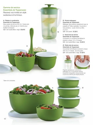 FR 42-43 2013-221-116_Layout 1 7/15/13 4:41 PM Page 1

Gamme de service
Essentiels de Tupperware
Recevez vos invités en style
audacieux et lumineux.
a Plateau à condiments
Essentiels de Tupperware
Deux paires de bols de 250 mL/1 tasse avec
couvercles, retenues par un manche pour
faciliter le transport.
522 Vert basilic/Blanc neige 25,00 $

b Pichet-mélangeur

b

Essentiels de Tupperware
Mélangez des boissons rapidement avec la
poignée et l'hélice spéciales. Couvercle à
trois positions : ouvert, fermé ou filtre.
2 L/2 pt.
520 Vert basilic 27,50 $

c Grand bol de service
Essentiels de Tupperware
Comprend un couvercle hermétique à
pression unique. 4,3 L/18 tasses.
523 Vert basilic/Blanc neige 22,50 $
d Petits bols de service

a

Essentiels de Tupperware
Couvercles hermétiques à pression unique.
550 mL/2 ¼ tasses. Jeu de quatre.
524 Vert basilic/Blanc neige 27,50 $

Poignée spéciale pour actionner le
mélangeur en un mouvement vertical.
Couvercle à languettes chevauchantes qui
s'ouvre et se ferme par simple pression.

Taxes non comprises.

c

42

d

 