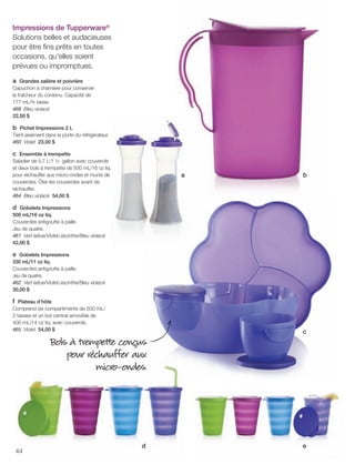 FR 44-45 2013-221-116_Layout 1 7/15/13 4:44 PM Page 1

Impressions de Tupperware®
Solutions belles et audacieuses
pour être ﬁns prêts en toutes
occasions, qu'elles soient
prévues ou impromptues.
a Grandes salière et poivrière
Capuchon à charnière pour conserver
la fraîcheur du contenu. Capacité de
177 mL/¾ tasse.
468 Bleu violacé
22,50 $
b Pichet Impressions 2 L
Tient aisément dans la porte du réfrigérateur.
460 Violet 23,00 $
c Ensemble à trempette
Saladier de 5,7 L/1 ½ gallon avec couvercle
et deux bols à trempette de 500 mL/16 oz liq.
pour réchauffer aux micro-ondes et munis de
couvercles. Ôter les couvercles avant de
réchauffer.
464 Bleu violacé 54,00 $

a

b

d Gobelets Impressions
500 mL/16 oz liq.
Couvercles antigoutte à paille.
Jeu de quatre.
461 Vert laitue/Violet/Jacinthe/Bleu violacé
42,00 $
e Gobelets Impressions
330 mL/11 oz liq.
Couvercles antigoutte à paille.
Jeu de quatre.
462 Vert laitue/Violet/Jacinthe/Bleu violacé
30,00 $

f Plateau d’hôte
Comprend six compartiments de 500 mL/
2 tasses et un bol central amovible de
400 mL/14 oz liq. avec couvercle.
465 Violet 54,00 $

c

Bols à trempette conçus
pour réchauffer aux
micro-ondes.

44

d

e

 