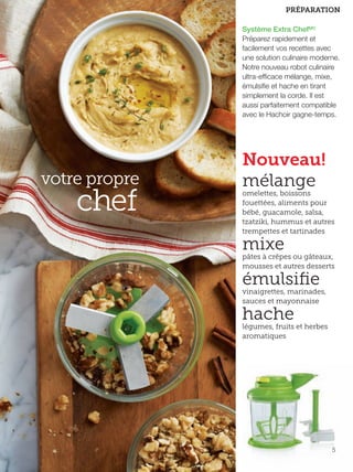 FR 4-5 2013-221-116_Layout 1 7/15/13 2:46 PM Page 2

PRÉPARATION
Système Extra ChefMC
Préparez rapidement et
facilement vos recettes avec
une solution culinaire moderne.
Notre nouveau robot culinaire
ultra-efficace mélange, mixe,
émulsifie et hache en tirant
simplement la corde. Il est
aussi parfaitement compatible
avec le Hachoir gagne-temps.

votre propre

chef

Nouveau!
mélange

omelettes, boissons
fouettées, aliments pour
bébé, guacamole, salsa,
tzatziki, hummus et autres
trempettes et tartinades

mixe

pâtes à crêpes ou gâteaux,
mousses et autres desserts

émulsiﬁe

vinaigrettes, marinades,
sauces et mayonnaise

hache

légumes, fruits et herbes
aromatiques

5

 