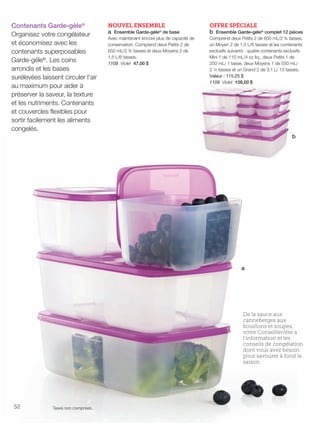 FR 52-53 2013-221-116_Layout 1 7/15/13 5:00 PM Page 1

Contenants Garde-gèle®
Organisez votre congélateur
et économisez avec les
contenants superposables
Garde-gèle®. Les coins
arrondis et les bases
surélevées laissent circuler l'air
au maximum pour aider à
préserver la saveur, la texture
et les nutriments. Contenants
et couvercles flexibles pour
sortir facilement les aliments
congelés.

NOUVEL ENSEMBLE
a Ensemble Garde-gèle® de base

OFFRE SPÉCIALE
b Ensemble Garde-gèle® complet 12 pièces

Avec maintenant encore plus de capacité de
conservation. Comprend deux Petits 2 de
650 mL/2 ¾ tasses et deux Moyens 2 de
1,5 L/6 tasses.
1109 Violet 47,00 $

Comprend deux Petits 2 de 650 mL/2 ¾ tasses,
un Moyen 2 de 1,5 L/6 tasses et les contenants
exclusifs suivants : quatre contenants exclusifs
Mini 1 de 110 mL/4 oz liq., deux Petits 1 de
250 mL/ 1 tasse, deux Moyens 1 de 550 mL/
2 ¼ tasses et un Grand 2 de 3,1 L/ 13 tasses.
Valeur : 115,25 $
1108 Violet 108,00 $

b

a

De la sauce aux
canneberges aux
bouillons et soupes,
votre Conseiller/ère a
l'information et les
conseils de congélation
dont vous avez besoin
pour savourer à fond la
saison.

52

Taxes non comprises.

 