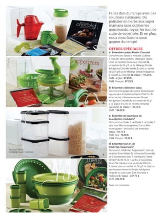 FR 54-55 2013-221-116_Layout 1 7/15/13 5:06 PM Page 1

Faites don du temps avec ces
solutions culinaires. Du
pâtissier en herbe aux super
mamans sans oublier les
gourmands, rayez-les tout de
suite de votre liste. Et en plus,
nous vous faisons aussi
gagner du temps!
a

b

OFFRES SPÉCIALES

a Ensemble-cadeau Martini Chocolat
Comprend les Tasses à mesurer, Cuillères
à mesurer, Micro-pichets, Mélangeur rapide,
Livret de recettes Savoureux chocolat G,
un sachet de 56 g/2 oz de Mélange Simple
Indulgence Cannelle-Vanille G, plus un sachet
de 227 g/8 oz de Mélange Simple Indulgence
à dessert au chocolat G. Valeur : 115,25 $
1583 Anglais 97,25 $
1585 Français 97,25 $
b Ensemble célébration salsa
Comprend le gadget de cuisine Zeste/presseagrume plus le Système Rapido Chef Pro Q
et un sachet d'Assaisonnement Simple
Indulgence Chipotle du sud-ouest de 56 g/
2 oz G plus le Livre de recettes Amazing
Appetizers G. Valeur : 146,00 $
1581 134,00 $
c Ensemble de base 6 pcs de
La collection modulaire®
Comprend un Ovale 2, un Ovale 3, un Ovale 5,
plus deux Mini-rectangulaires 2 et un Minirectangulaire 1 exclusifs à cet ensemble.
Valeur : 93,75 $
1597 Noir 79,50 $
1598 Passion 79,50 $

Exclusif Mini
rectangulaire 1 inclus.

c

d Ensemble tout-en-un
Intelli-Vap Tupperware®
Comprend : Intelli-Vap Tupperware®, Livre de
recettes Smart Meals G, et l'exclusif Ensemble
de 9 accessoires avec 8 Ramequins CristalOndes® de 80 mL/2 ½ oz liq. et couvercles
et un Plat mijoteur pour sauce de 500 mL/
2 tasses, plus un sachet de 56 g/2 oz chacun
des Assaisonnements Simple Indulgence
Chipotle du sud-ouest G et Aromates à
l'italienne G. Valeur : 237,75 $
1577 222,75 $
Taxes non comprises.

54

d

 