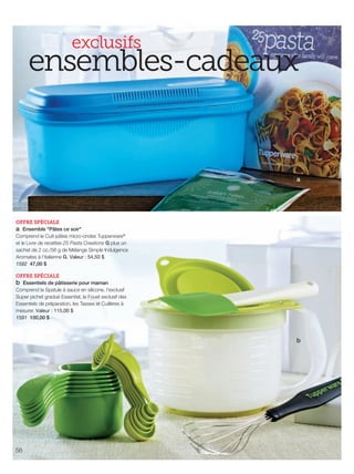 FR 56-57 2013-221-116_Layout 1 7/15/13 5:08 PM Page 1

exclusifs

ensembles-cadeaux

a

OFFRE SPÉCIALE
a Ensemble "Pâtes ce soir"
Comprend le Cuit-pâtes micro-ondes Tupperware®
et le Livre de recettes 25 Pasta Creations G plus un
sachet de 2 oz./56 g de Mélange Simple Indulgence
Aromates à l'italienne G. Valeur : 54,50 $
1592 47,00 $
OFFRE SPÉCIALE
b Essentiels de pâtisserie pour maman
Comprend la Spatule à sauce en silicone, l'exclusif
Super pichet gradué Essentiel, le Fouet exclusif des
Essentiels de préparation, les Tasses et Cuillères à
mesurer. Valeur : 115,00 $
1591 100,00 $

b

56

 
