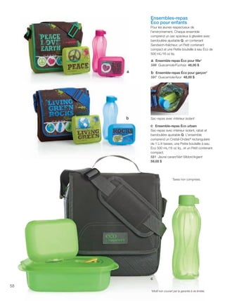 FR 58-59 2013-221-116_Layout 1 7/15/13 5:13 PM Page 1

Ensembles-repas
Éco pour enfants
Pour les jeunes respectueux de
l'environnement. Chaque ensemble
comprend un sac spacieux à glissière avec
bandoulière ajustable Q, un contenant
Sandwich-fraîcheur, un Petit contenant
compact et une Petite bouteille à eau Éco de
500 mL/16 oz liq.

a Ensemble-repas Éco pour ﬁlle*
598 Guacamole/Fuchsia 48,00 $
a

b Ensemble-repas Éco pour garçon*
597 Guacamole/Azur 48,00 $

b

Sac-repas avec intérieur isolant

c Ensemble-repas Éco urbain
Sac-repas avec intérieur isolant, rabat et
bandoulière ajustable Q. L'ensemble
comprend un Cristal-Ondes® rectangulaire
de 1 L/4 tasses, une Petite bouteille à eau
Éco 500 mL/16 oz liq., et un Petit contenant
compact.
591 Jaune canari/Vert Midori/Argent
59,00 $

Taxes non comprises.

c
58
*Motif non couvert par la garantie à vie limitée.

 