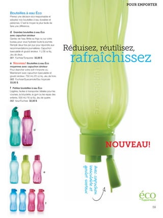 FR 58-59 2013-221-116_Layout 1 7/15/13 5:13 PM Page 2

POUR EMPORTER
Bouteilles à eau Éco
Prenez une décision éco-responsable et
adoptez nos bouteilles à eau durables et
pérennes. C'est le moyen le plus facile de
faire une différence.

d Grandes bouteilles à eau Éco
avec capuchon siroteur
Gardez de l'eau ﬁltrée au frigo ou sur votre
bureau pour vous hydrater toute la journée.
Remplir deux fois par jour pour répondre aux
recommandations journalières. Capuchon
basculable et goulot siroteur. 1 L/36 oz liq.
Jeu de deux.
561 Fuchsia/Turquoise 32,00 $

e Nouveau! Bouteilles à eau Éco
moyennes avec capuchon siroteur
Pour étancher votre soif n'importe où.
Maintenant avec capuchon basculable et
goulot siroteur. 750 mL/25 oz liq. Jeu de trois.
563 Fuchsia/Guacamole/Eau tropicale
33,00 $

Réduisez, réutilisez,

rafraîchissez

f Petites bouteilles à eau Éco
Légères, faciles à transporter. Idéales pour les
courses, la bicyclette, le gym ou les repas des
enfants. 500 mL/16 oz liq. Jeu de quatre.
562 Azur/Fuchsia 32,00 $

d

NOUVEAU!
Avec capuchon
basculable et
goulot siroteur.

e

f
59

 