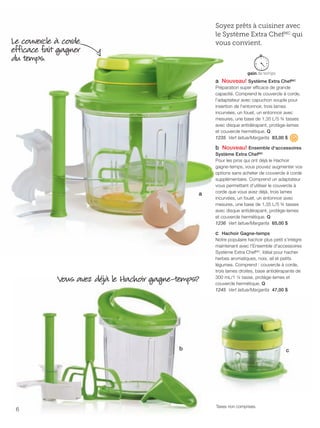 FR 6-7 2013-221-116_Layout 1 7/15/13 2:48 PM Page 1

Soyez prêts à cuisiner avec
le Système Extra ChefMC qui
vous convient.

Le couvercle à corde
efficace fait gagner
du temps.

a Nouveau! Système Extra ChefMC
Préparation super efficace de grande
capacité. Comprend le couvercle à corde,
l'adaptateur avec capuchon souple pour
insertion de l'entonnoir, trois lames
incurvées, un fouet, un entonnoir avec
mesures, une base de 1,35 L/5 ¾ tasses
avec disque antidérapant, protège-lames
et couvercle hermétique. Q
1235 Vert laitue/Margarita 83,00 $

b Nouveau! Ensemble d'accessoires

a

Vous avez déjà le Hachoir gagne-temps?

Système Extra ChefMC
Pour les pros qui ont déjà le Hachoir
gagne-temps, vous pouvez augmenter vos
options sans acheter de couvercle à corde
supplémentaire. Comprend un adaptateur
vous permettant d'utiliser le couvercle à
corde que vous avez déjà, trois lames
incurvées, un fouet, un entonnoir avec
mesures, une base de 1,35 L/5 ¾ tasses
avec disque antidérapant, protège-lames
et couvercle hermétique. Q
1236 Vert laitue/Margarita 65,00 $

c Hachoir Gagne-temps
Notre populaire hachoir plus petit s'intégre
maintenant avec l'Ensemble d'accessoires
Système Extra ChefMC. Idéal pour hacher
herbes aromatiques, noix, ail et petits
légumes. Comprend : couvercle à corde,
trois lames droites, base antidérapante de
300 mL/1 ¼ tasse, protège-lames et
couvercle hermétique. Q
1245 Vert laitue/Margarita 47,00 $

b

6

c

Taxes non comprises.

 