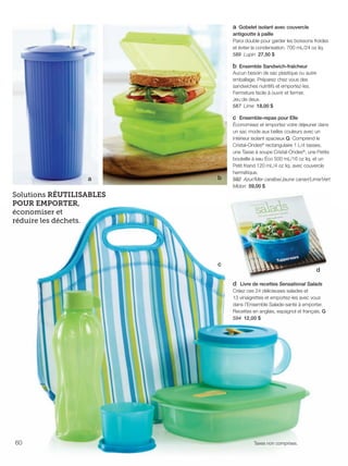 FR 60-61 2013-221-116_Layout 1 7/15/13 5:17 PM Page 1

a Gobelet isolant avec couvercle
antigoutte à paille
Paroi double pour garder les boissons froides
et éviter la condensation. 700 mL/24 oz liq.
589 Lupin 27,50 $
b Ensemble Sandwich-fraîcheur
Aucun besoin de sac plastique ou autre
emballage. Préparez chez vous des
sandwiches nutritifs et emportez-les.
Fermeture facile à ouvrir et fermer.
Jeu de deux.
587 Lime 18,00 $

a

b

c Ensemble-repas pour Elle
Économisez et emportez votre déjeuner dans
un sac mode aux belles couleurs avec un
intérieur isolant spacieux Q. Comprend le
Cristal-Ondes® rectangulaire 1 L/4 tasses,
une Tasse à soupe Cristal-Ondes®, une Petite
bouteille à eau Éco 500 mL/16 oz liq. et un
Petit friand 120 mL/4 oz liq. avec couvercle
hermétique.
592 Azur/Mer caraïbe/Jaune canari/Lime/Vert
Midori 59,00 $

Solutions RÉUTILISABLES
POUR EMPORTER,
économiser et
réduire les déchets.

c

d
d Livre de recettes Sensational Salads
Créez ces 24 délicieuses salades et
13 vinaigrettes et emportez-les avec vous
dans l'Ensemble Salade-santé à emporter.
Recettes en anglais, espagnol et français. G
594 12,00 $

60

Taxes non comprises.

 
