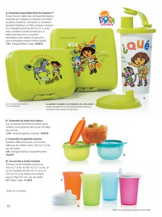 FR 62-63 2013-221-116_Layout 1 7/16/13 9:01 AM Page 1

a Ensemble-repas Safari Dora the Explorer™*
Suivez Dora en safari avec cet ensemble-repas à
emporter qui s'adapte aux besoins d'un enfant
en pleine croissance. Comprend un contenant
Sandwich-fraîcheur, un Petit contenant compact
et un Gobelet cloche de 300 mL/10 ½ oz liq.
avec couvercle à siroter bombé pour un
enfant plus jeune et un couvercle
hermétique à bec verseur et capuchon
pour le remplacer lorsque l'enfant grandit.
1381 Margarita/Blanc neige 24,00 $

a
© 2013 Viacom International Inc.
Tous droits réservés.

Le gobelet s'adapte à la croissance de votre enfant!
Passez simplement du Couvercle à siroter bombé au
couvercle à bec verseur et capuchon.

b Ensemble de petits bols idéaux
Les couvercles hermétiques évitent que le
contenu ne se répande dans le sac de bébé.
Jeu de trois.
1346 Lime/Orange/Eau tropicale 18,00 $
c Ensemble de gobelets cloches
Gobelets efﬁlés et texturés, de la bonne
taille pour les petites mains. 200 mL/7 oz liq.
Jeu de quatre.
506 Orange/Lime/Eau tropicale/Fuchsia
18,00 $

d Couvercles à siroter bombés
Tiennent sur les Gobelets cloches de
200 mL/7 oz liq. et 300 mL/10 ½ oz liq., et
sur les Gobelets de 355 mL/12 oz liq. et
470 mL/16 oz liq. Idéaux pour enfants
jusqu'à l'âge de 2 ans. Jeu de quatre.
507 Blanc neige 11,00 $

b

c

Taxes non comprises.

62

d
*Motif non couvert par la garantie à vie limitée.

 