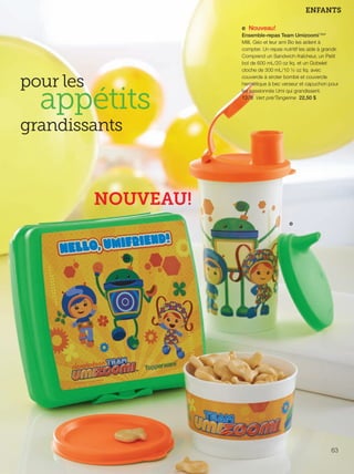 FR 62-63 2013-221-116_Layout 1 7/16/13 9:01 AM Page 2

ENFANTS
e Nouveau!

pour les

appétits

Ensemble-repas Team Umizoomi™*
Milli, Géo et leur ami Bo les aident à
compter. Un repas nutritif les aide à grandir.
Comprend un Sandwich-fraîcheur, un Petit
bol de 600 mL/20 oz liq. et un Gobelet
cloche de 300 mL/10 ½ oz liq. avec
couvercle à siroter bombé et couvercle
hermétique à bec verseur et capuchon pour
les passionnés Umi qui grandissent.
1378 Vert pré/Tangerine 22,50 $

grandissants

NOUVEAU!
e

63

 