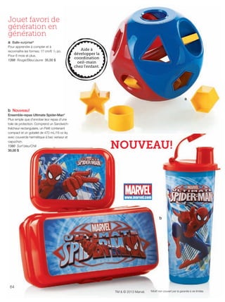 FR 64-65 2013-221-116_Layout 1 7/16/13 9:10 AM Page 1

Jouet favori de
génération en
génération
a Balle-surprise®
Pour apprendre à compter et à
reconnaître les formes; 17 cm/6 1/2 po.
Pour 6 mois et plus.
1398 Rouge/Bleu/Jaune 35,00 $

a
b Nouveau!
Ensemble-repas Ultimate Spider-Man*
Plus simple que d'enrober leur repas d'une
toile de protection. Comprend un Sandwichfraîcheur rectangulaire, un Petit contenant
compact et un gobelet de 470 mL/16 oz liq.
avec couvercle hermétique à bec verseur et
capuchon.
1380 Surf bleu/Chili
30,00 $

NOUVEAU!

b

64
TM & © 2013 Marvel.

*Motif non couvert par la garantie à vie limitée.

 