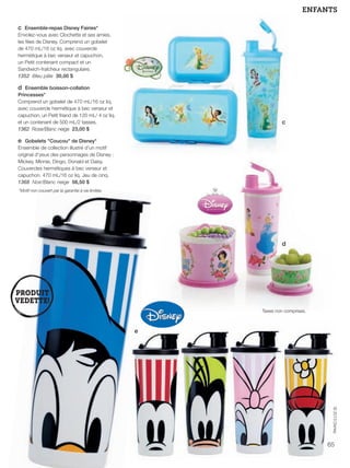 FR 64-65 2013-221-116_Layout 1 7/16/13 9:10 AM Page 2

ENFANTS
c Ensemble-repas Disney Fairies*
Envolez-vous avec Clochette et ses amies,
les fées de Disney. Comprend un gobelet
de 470 mL/16 oz liq. avec couvercle
hermétique à bec verseur et capuchon,
un Petit contenant compact et un
Sandwich-fraîcheur rectangulaire.
1352 Bleu pâle 30,00 $

d Ensemble boisson-collation
Princesses*
Comprend un gobelet de 470 mL/16 oz liq.
avec couvercle hermétique à bec verseur et
capuchon, un Petit friand de 120 mL/ 4 oz liq.
et un contenant de 500 mL/2 tasses.
1362 Rose/Blanc neige 23,00 $

c

e Gobelets "Coucou" de Disney*
Ensemble de collection illustré d'un motif
original d'yeux des personnages de Disney :
Mickey, Minnie, Dingo, Donald et Daisy.
Couvercles hermétiques à bec verseur et
capuchon. 470 mL/16 oz liq. Jeu de cinq.
1368 Noir/Blanc neige 56,50 $
*Motif non couvert par la garantie à vie limitée.

d

Taxes non comprises.

e

© 2013 Disney

65

 
