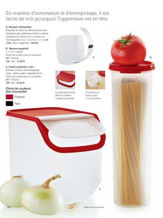 FR 66-67 2013-221-116_Layout 1 7/16/13 9:16 AM Page 1

En matière d'innovation et d'entreposage, il est
facile de voir pourquoi Tupperware est en tête.
a Dévidoir d'étiquettes
Étiquetez et datez vos aliments avec des
étiquettes auto-adhésives faciles à enlever.
Comprend le dévidoir et un rouleau de
180 étiquettes. 6,5 x 2,5 cm/2 5⁄8 x 1 po G
1299 Blanc neige/Noir 18,00 $
b Mesure-spaghetti
1,1 L/4 3/4 tasses.
Choix de couleur pour le couvercle :
287 Passion
288 Noir 11,00 $

a

b

c Grand contenant «vrac»
Panneau d'accès interchangeable
inclus : aéré ou plein. Capacité de 5 L.
Choix de couleur pour le couvercle :
307 Passion
308 Noir 37,50 $

Choix de couleurs
des couvercles
Passion

Le panneaud'accès
tient en position
ouverte ou fermée.

Comprend un
doseur pour
1 ou 2 portions.

Noir

c

66

Taxes non comprises.

 