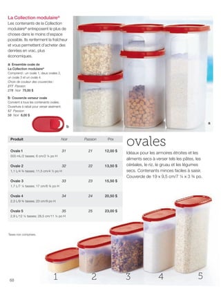 FR 68-69 2013-221-116_Layout 1 7/16/13 9:24 AM Page 1

La Collection modulaire®
Les contenants de la Collection
modulaire® entreposent le plus de
choses dans le moins d'espace
possible. Ils renferment la fraîcheur
et vous permettent d'acheter des
denrées en vrac, plus
économiques.
a Ensemble ovale de
La Collection modulaire®
Comprend : un ovale 1, deux ovales 2,
un ovale 3 et un ovale 4.
Choix de couleur des couvercles :
277 Passion
278 Noir 75,00 $
b Couvercle verseur ovale
Convient à tous les contenants ovales.
Ouverture à rabat pour verser aisément.
57 Passion
58 Noir 6,00 $
a

b
Produit

Noir

Passion

Prix

Ovale 1

31

21

12,00 $

32

22

13,50 $

33

23

15,50 $

34

24

20,50 $

35

25

ovales

23,00 $

500 mL/2 tasses; 6 cm/2 ¼ po H

Ovale 2
1,1 L/4 ¾ tasses; 11,5 cm/4 ½ po H

Ovale 3

Idéaux pour les armoires étroites et les
aliments secs à verser tels les pâtes, les
céréales, le riz, le gruau et les légumes
secs. Contenants minces faciles à saisir.
Couvercle de 19 x 9,5 cm/7 ¼ x 3 ¾ po.

1,7 L/7 ¼ tasses; 17 cm/6 ¾ po H

Ovale 4
2,3 L/9 ¾ tasses; 23 cm/9 po H

Ovale 5

2,9 L/12 ¼ tasses; 28,5 cm/11 ¼ po H

Taxes non comprises.

68

1

2

3

4

5

 